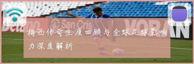 梅西传奇生涯回顾与全球足球影响力深度解析