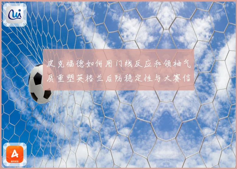 皮克福德如何用门线反应和领袖气质重塑英格兰后防稳定性与大赛信心