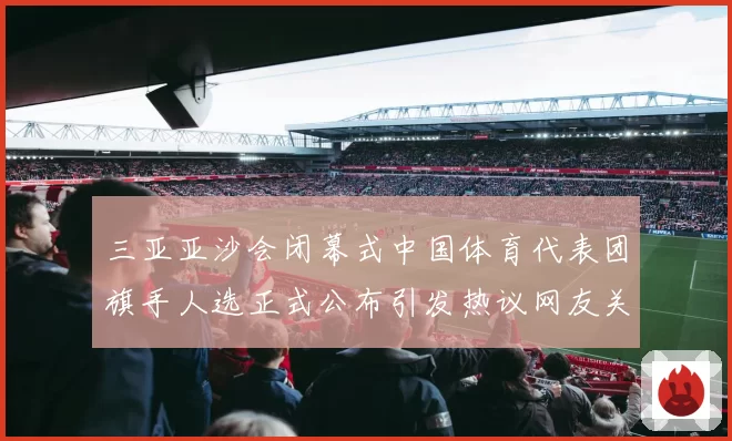 三亚亚沙会闭幕式中国体育代表团旗手人选正式公布引发热议网友关注