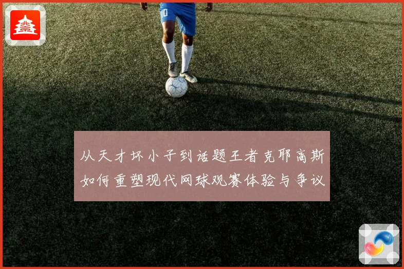 从天才坏小子到话题王者克耶高斯如何重塑现代网球观赛体验与争议边界