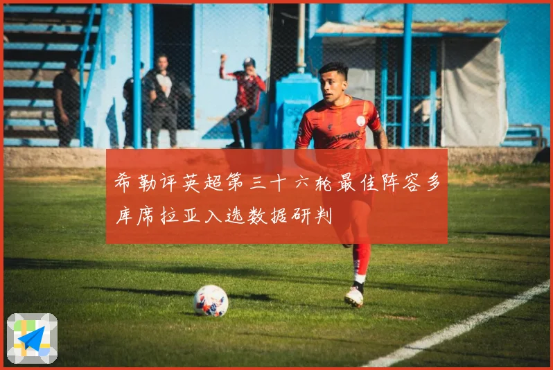希勒评英超第三十六轮最佳阵容多库席拉亚入选数据研判
