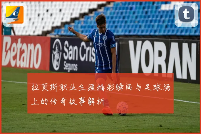 拉莫斯职业生涯精彩瞬间与足球场上的传奇故事解析