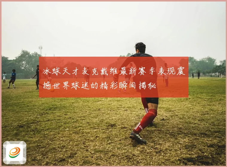 冰球天才麦克戴维最新赛季表现震撼世界球迷的精彩瞬间揭秘