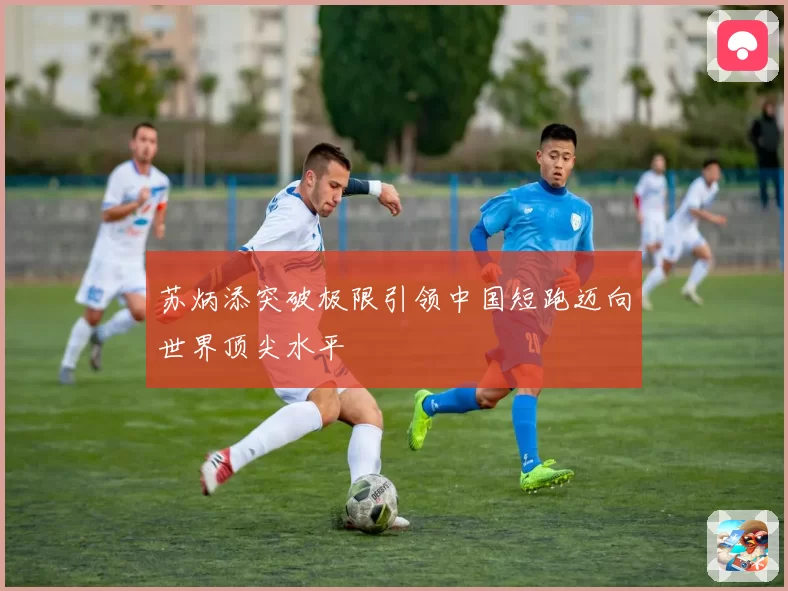 苏炳添突破极限引领中国短跑迈向世界顶尖水平