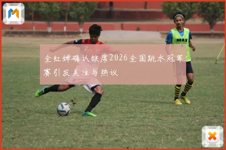 全红婵确认缺席2026全国跳水冠军赛引发关注与热议