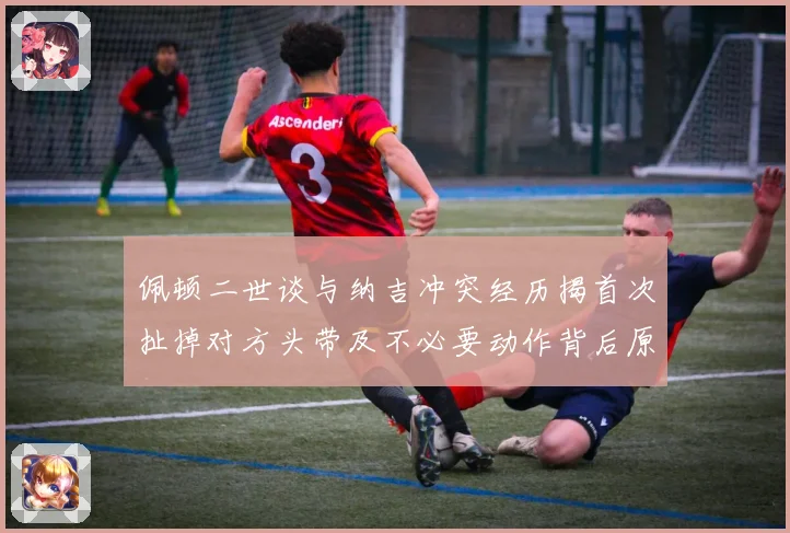 佩顿二世谈与纳吉冲突经历揭首次扯掉对方头带及不必要动作背后原专题观察