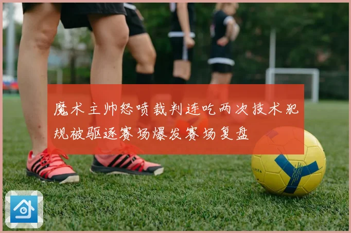 魔术主帅怒喷裁判连吃两次技术犯规被驱逐赛场爆发赛场复盘