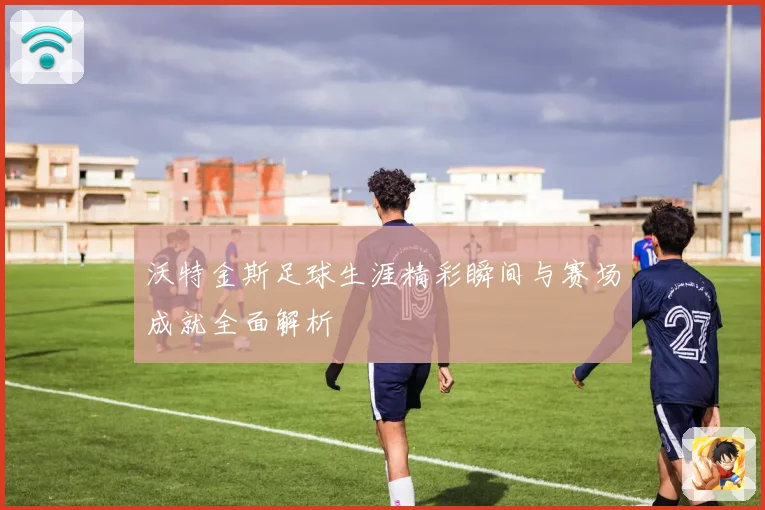 沃特金斯足球生涯精彩瞬间与赛场成就全面解析