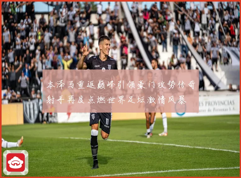 本泽马重返巅峰引领豪门攻势传奇射手再度点燃世界足坛激情风暴