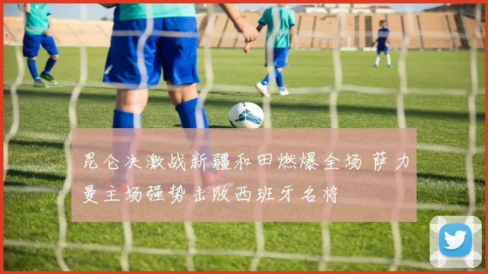 昆仑决激战新疆和田燃爆全场 萨力曼主场强势击败西班牙名将