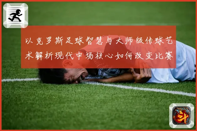 以克罗斯足球智慧与大师级传球艺术解析现代中场核心如何改变比赛格局