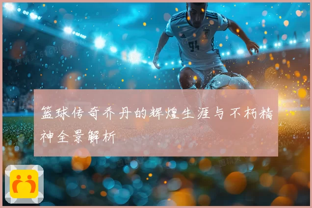 篮球传奇乔丹的辉煌生涯与不朽精神全景解析