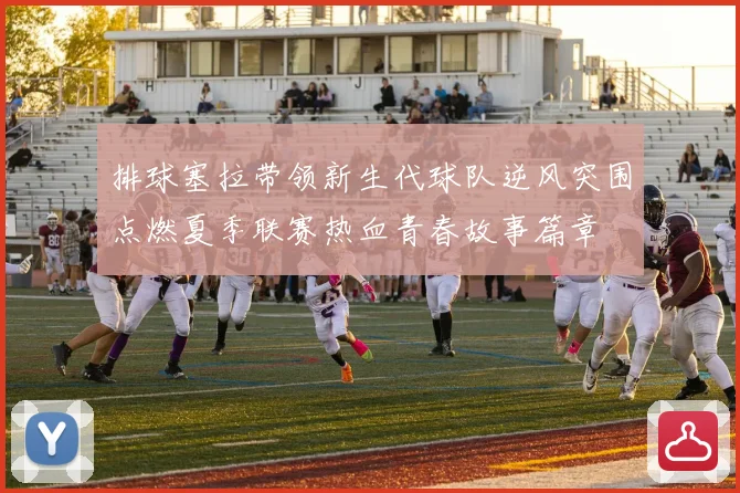 排球塞拉带领新生代球队逆风突围点燃夏季联赛热血青春故事篇章