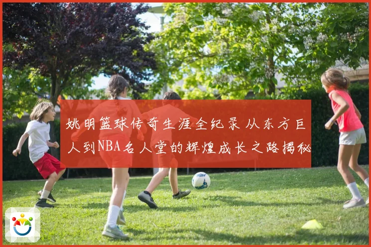姚明篮球传奇生涯全纪录 从东方巨人到NBA名人堂的辉煌成长之路揭秘