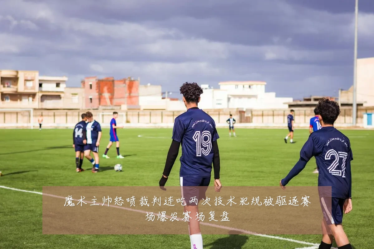 魔术主帅怒喷裁判连吃两次技术犯规被驱逐赛场爆发赛场复盘
