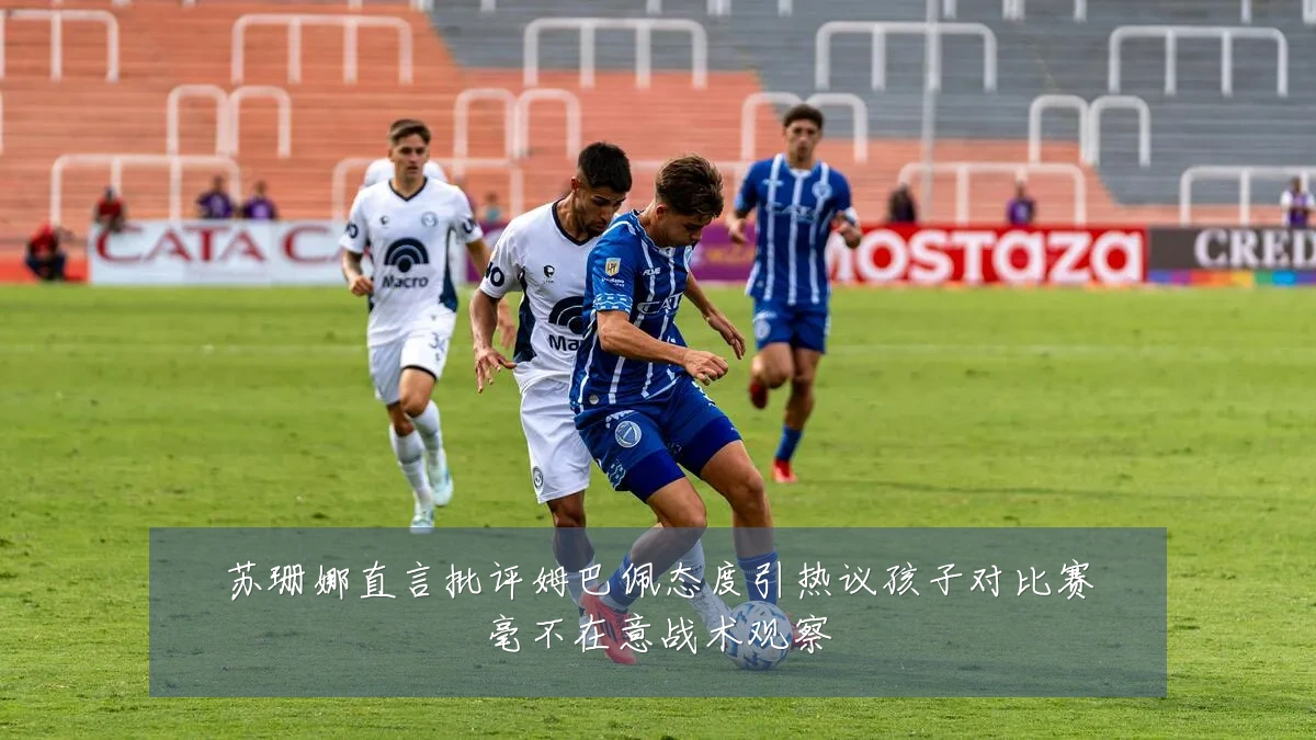 苏珊娜直言批评姆巴佩态度引热议孩子对比赛毫不在意战术观察