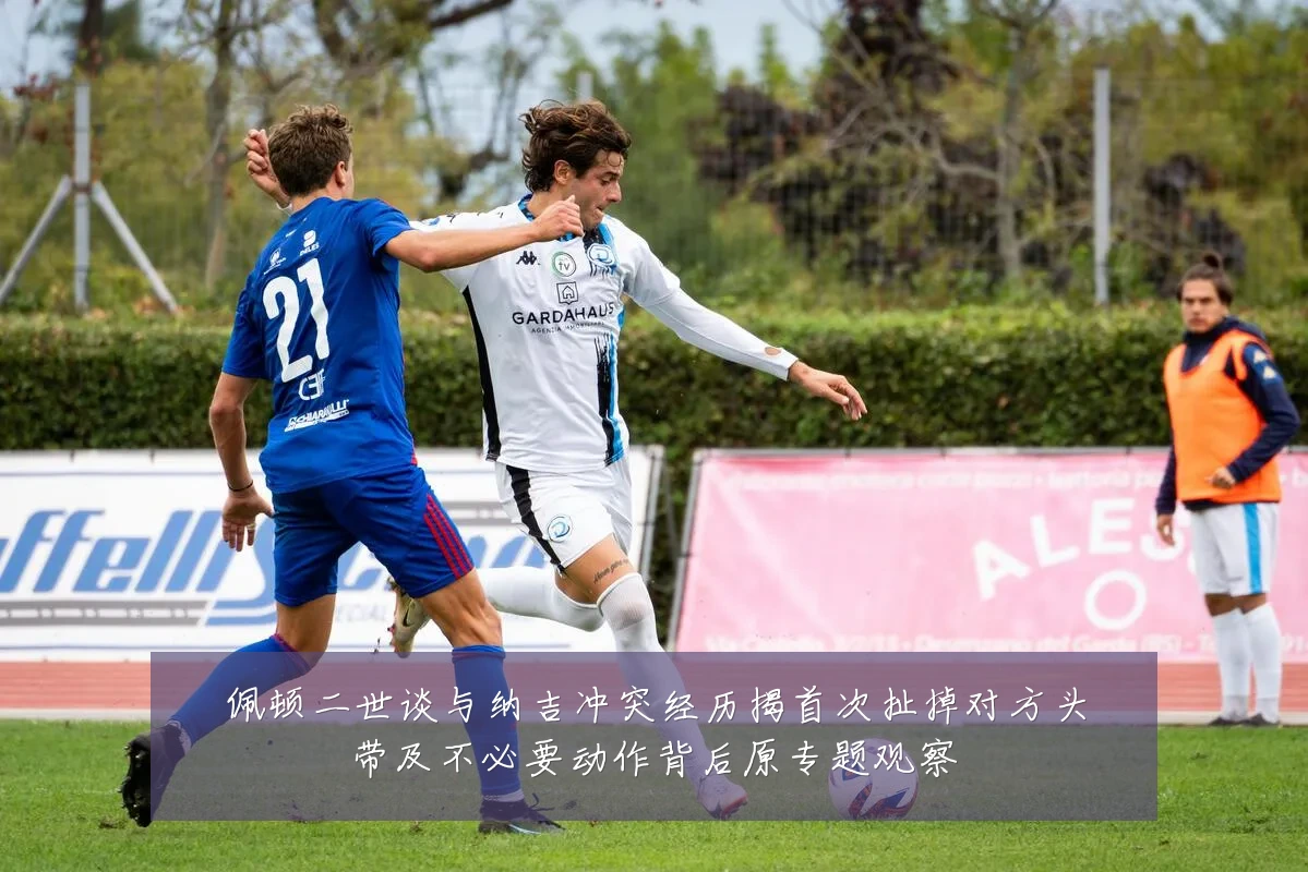 佩顿二世谈与纳吉冲突经历揭首次扯掉对方头带及不必要动作背后原专题观察